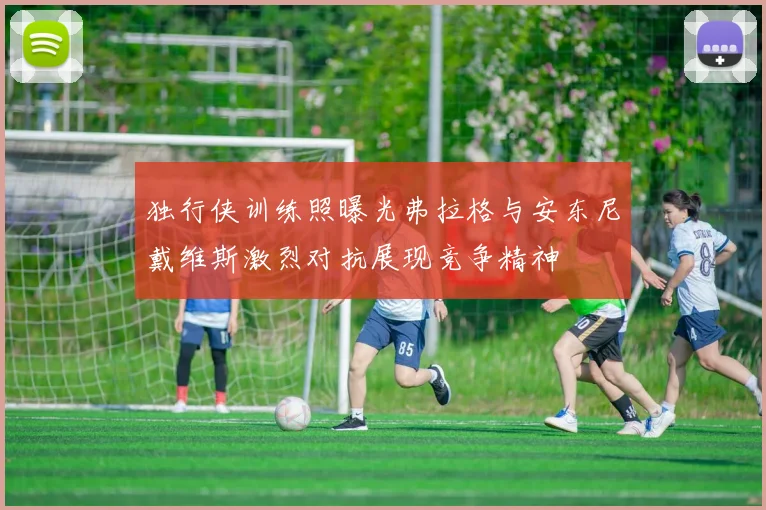 独行侠训练照曝光弗拉格与安东尼戴维斯激烈对抗展现竞争精神