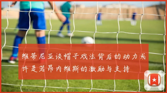 维蒂尼亚谈帽子戏法背后的动力或许是若昂内维斯的激励与支持