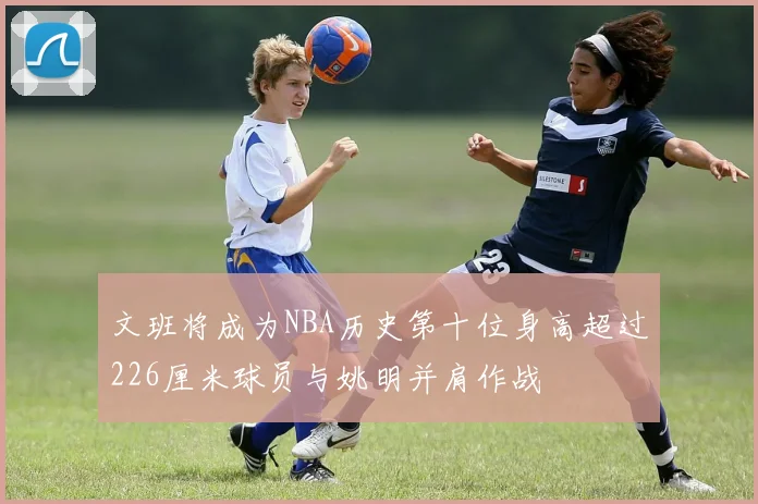 文班将成为NBA历史第十位身高超过226厘米球员与姚明并肩作战