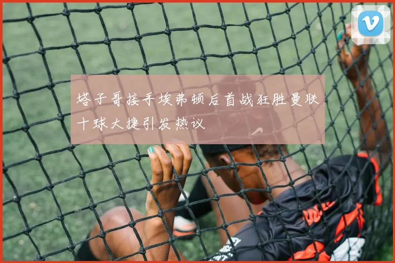 塔子哥接手埃弗顿后首战狂胜曼联十球大捷引发热议