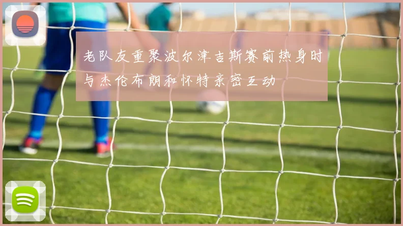 老队友重聚波尔津吉斯赛前热身时与杰伦布朗和怀特亲密互动