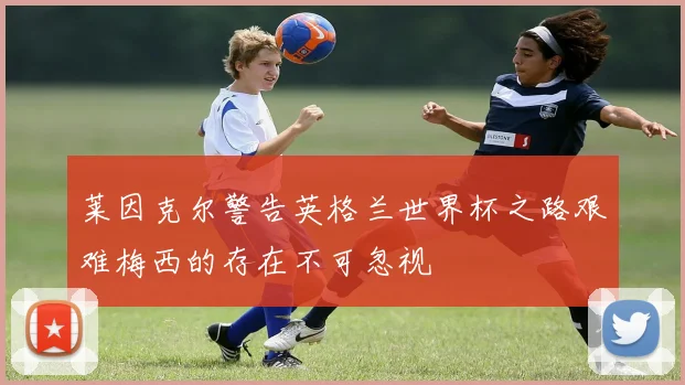 莱因克尔警告英格兰世界杯之路艰难梅西的存在不可忽视