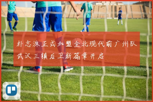 朴志洙正式加盟全北现代前广州队武汉三镇后卫新篇章开启