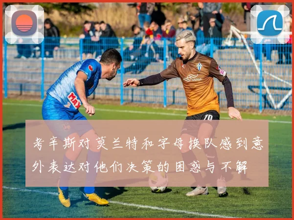 考辛斯对莫兰特和字母换队感到意外表达对他们决策的困惑与不解