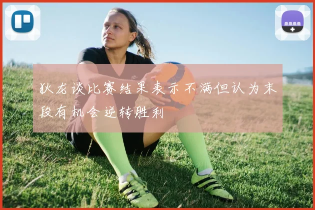 狄龙谈比赛结果表示不满但认为末段有机会逆转胜利