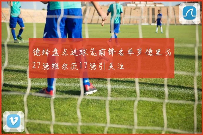 德转盘点进球荒前锋名单罗德里戈27场维尔茨17场引关注