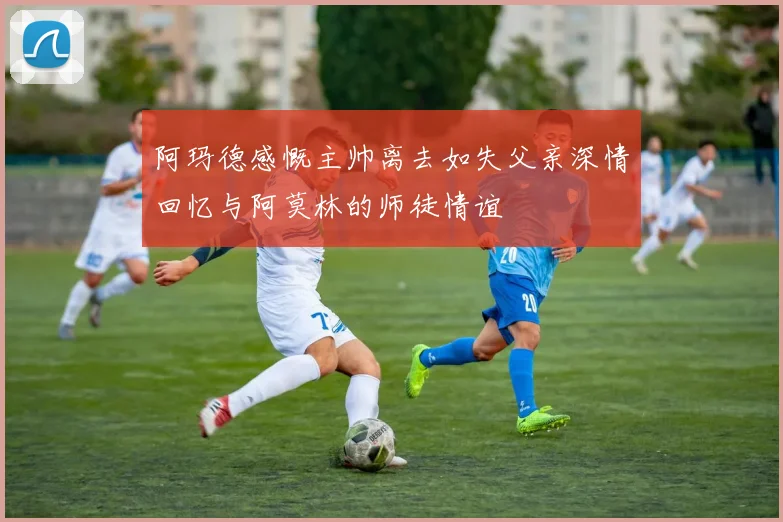 阿玛德感慨主帅离去如失父亲深情回忆与阿莫林的师徒情谊