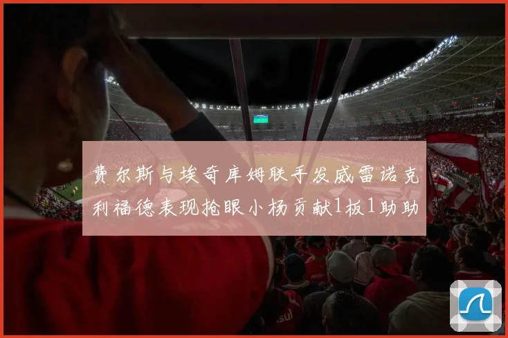 费尔斯与埃奇库姆联手发威雷诺克利福德表现抢眼小杨贡献1板1助助力球队