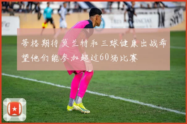 蒂格期待莫兰特和三球健康出战希望他们能参加超过60场比赛