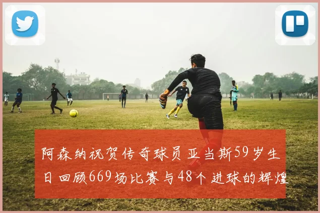 阿森纳祝贺传奇球员亚当斯59岁生日回顾669场比赛与48个进球的辉煌历程