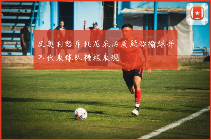 皮奥利怒斥托尼采访质疑称输球并不代表球队糟糕表现