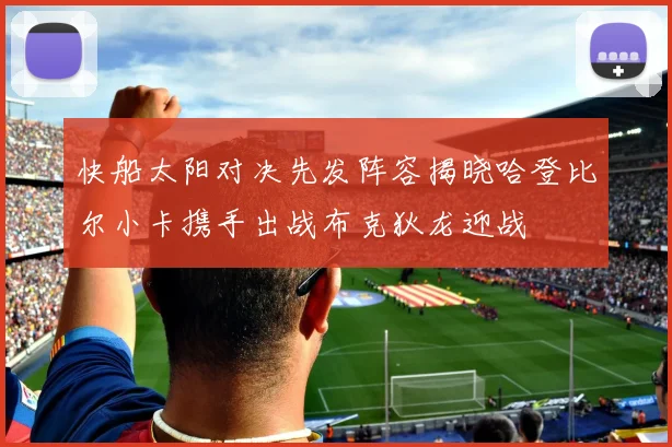 快船太阳对决先发阵容揭晓哈登比尔小卡携手出战布克狄龙迎战