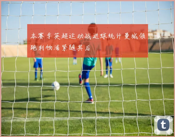 本赛季英超运动战进球统计曼城领跑利物浦紧随其后