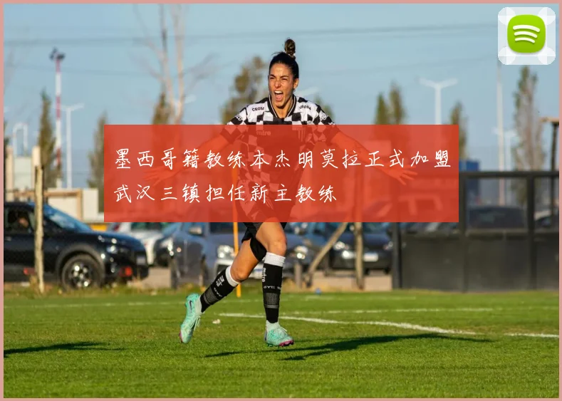 墨西哥籍教练本杰明莫拉正式加盟武汉三镇担任新主教练