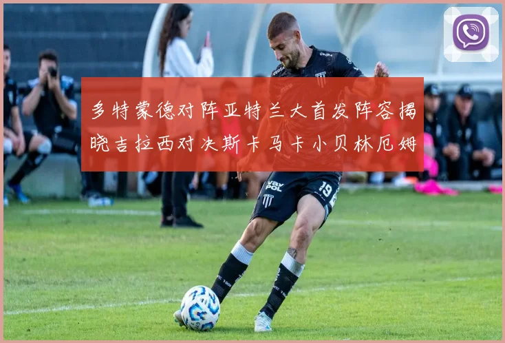 多特蒙德对阵亚特兰大首发阵容揭晓吉拉西对决斯卡马卡小贝林厄姆出战
