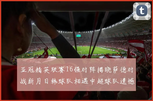 亚冠精英联赛16强对阵揭晓萨德对战新月日韩球队相遇中超球队遗憾出局