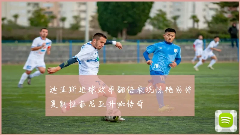迪亚斯进球效率翻倍表现惊艳或将复制拉菲尼亚升咖传奇