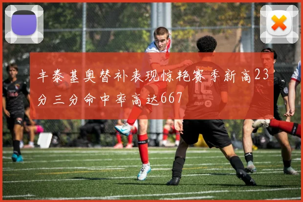 丰泰基奥替补表现惊艳赛季新高23分三分命中率高达667