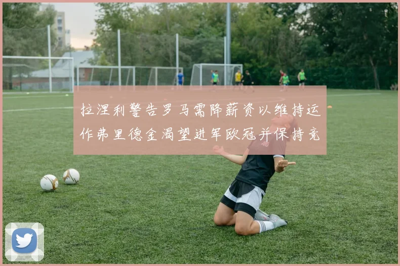 拉涅利警告罗马需降薪资以维持运作弗里德金渴望进军欧冠并保持竞争力