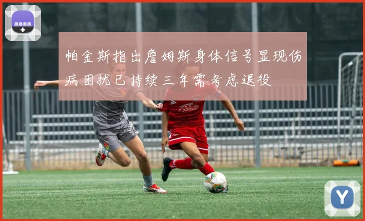 帕金斯指出詹姆斯身体信号显现伤病困扰已持续三年需考虑退役