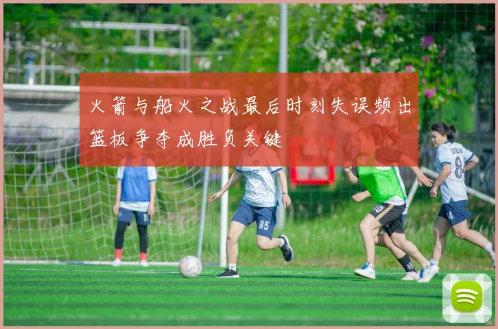 火箭与船火之战最后时刻失误频出篮板争夺成胜负关键