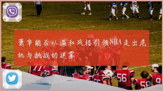 萧华能否以温和风格引领NBA走出危机与挑战的迷雾