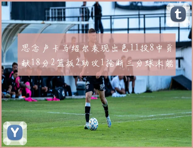 思念卢卡马绍尔表现出色11投8中贡献18分2篮板2助攻1抢断三分球未能命中