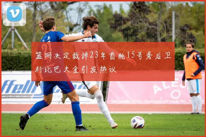 篮网决定裁掉23年首轮15号秀后卫科比巴夫金引发热议