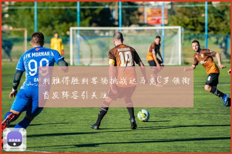 利雅得胜利客场挑战达马克C罗领衔首发阵容引关注