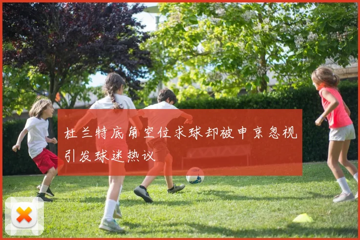 杜兰特底角空位求球却被申京忽视引发球迷热议