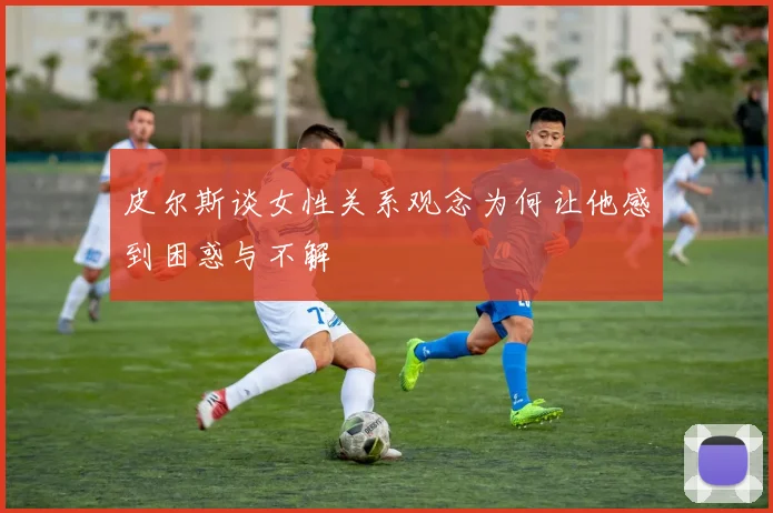 皮尔斯谈女性关系观念为何让他感到困惑与不解